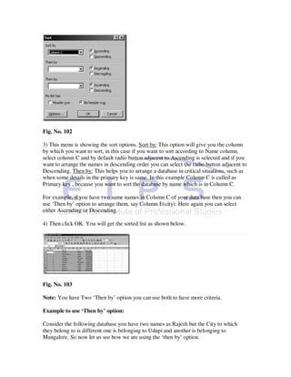 Fig. No. 102

3) This menu is showing the sort options. Sort by: This option will give you the column
by which you want to sort, in this case if you want to sort according to Name column,
select column C and by default radio button adjacent to Ascending is selected and if you
want to arrange the names in descending order you can select the radio button adjacent to
Descending. Then by: This helps you to arrange a database in critical situations, such as
when some details in the primary key is same. In this example Column C is called as
Primary key , because you want to sort the database by name which is in Column C.

For example, if you have two same names in Column C of your data base then you can
use ‘Then by’ option to arrange them, say Column E(city). Here again you can select
either Ascending or Descending.

4) Then click OK. You will get the sorted list as shown below.




Fig. No. 103

Note: You have Two ‘Then by’ option you can use both to have more criteria.

Example to use ‘Then by’ option:

Consider the following database you have two names as Rajesh but the City to which
they belong to is different one is belonging to Udupi and another is belonging to
Mangalore. So now let us see how we are using the ‘then by’ option.
 