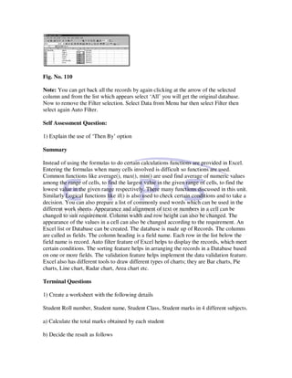 Fig. No. 110

Note: You can get back all the records by again clicking at the arrow of the selected
column and from the list which appears select ‘All’ you will get the original database.
Now to remove the Filter selection. Select Data from Menu bar then select Filter then
select again Auto Filter.

Self Assessment Question:

1) Explain the use of ‘Then By’ option

Summary

Instead of using the formulas to do certain calculations functions are provided in Excel.
Entering the formulas when many cells involved is difficult so functions are used.
Common functions like average(), max(), min() are used find average of numeric values
among the range of cells, to find the largest value in the given range of cells, to find the
lowest value in the given range respectively. There many functions discussed in this unit.
Similarly Logical functions like if() is also used to check certain conditions and to take a
decision. You can also prepare a list of commonly used words which can be used in the
different work sheets. Appearance and alignment of text or numbers in a cell can be
changed to suit requirement. Column width and row height can also be changed. The
appearance of the values in a cell can also be changed according to the requirement. An
Excel list or Database can be created. The database is made up of Records. The columns
are called as fields. The column heading is a field name. Each row in the list below the
field name is record. Auto filter feature of Excel helps to display the records, which meet
certain conditions. The sorting feature helps in arranging the records in a Database based
on one or more fields. The validation feature helps implement the data validation feature.
Excel also has different tools to draw different types of charts; they are Bar charts, Pie
charts, Line chart, Radar chart, Area chart etc.

Terminal Questions

1) Create a worksheet with the following details

Student Roll number, Student name, Student Class, Student marks in 4 different subjects.

a) Calculate the total marks obtained by each student

b) Decide the result as follows
 