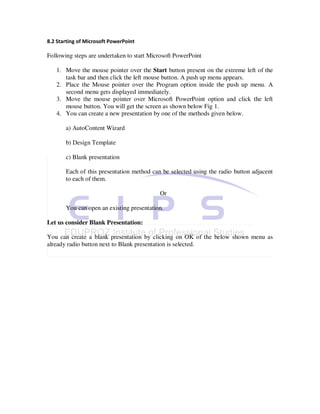 8.2 Starting of Microsoft PowerPoint

Following steps are undertaken to start Microsoft PowerPoint

   1. Move the mouse pointer over the Start button present on the extreme left of the
      task bar and then click the left mouse button. A push up menu appears.
   2. Place the Mouse pointer over the Program option inside the push up menu. A
      second menu gets displayed immediately.
   3. Move the mouse pointer over Microsoft PowerPoint option and click the left
      mouse button. You will get the screen as shown below Fig 1.
   4. You can create a new presentation by one of the methods given below.

       a) AutoContent Wizard

       b) Design Template

       c) Blank presentation

       Each of this presentation method can be selected using the radio button adjacent
       to each of them.

                                           Or

       You can open an existing presentation.

Let us consider Blank Presentation:

You can create a blank presentation by clicking on OK of the below shown menu as
already radio button next to Blank presentation is selected.
 