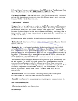 Different kinds of ports are available they are Parallel Port, Serial Port, Keyboard Port,
Game Port, Universal Serial Bus (USB), PS2 Port and Monitor Port.

Universal Serial Bus is a new type of port that can be used to connect up to 27 different
peripheral devices with single connector. Using this, different devices can be connected
to a unit, which is out side the system unit.

Applications of Computers

Computers have a very big impact on our day-to-day life. They can be used for a number
of applications like Business, Education, Research, Office, Accounting, Military, Space,
Entertainment, Medical etc. You can use it for any of the applications. Computers are
becoming the integral part of our life, which enhances our efficiency and productivity. In
this competitive world the usage of computers to carry out day-to-day work will give you
an edge over the others.

Following are the broad application areas where computers are used extensively

· Entertainment: It can be used to make cartoon movies, animation and special effects in
movies, games etc.

· Day to day life: It can be used in institution like Collages, Hospitals, Railway and
Airline Booking Systems, Shops, Bank etc. to carry out day to day work. For example
train ticket bookings can be done with help of computer. If you want to book a ticket to a
particular destination instead of a human being searching for the availability of the tickets
in books or by calling a respective station the computers can do that job as computers of
different station are connected in a network

The computer without using paper does most of the jobs done by the human beings with
the help of paper. if an entry is to be made in many place in the case of not using the
computers humane being are required to make entrees in all the places whereas the
computers are used than the human beings are required to do entries in our place in all the
other place computers will do not entries atomically. For example when a sale bill is
made in shop the entry is made in the Ledger, Cash/Bank book, Stock book etc.
automatically.

· Communication: Nowadays Internet is becoming integral part of life to gather
information about different topics or to send and receive emails etc.

· Scientist: It can be used for research purposes, space programs, nuclear programs etc.

Self Assessment Question:

1) Explain the application area of computers

Disadvantages
 