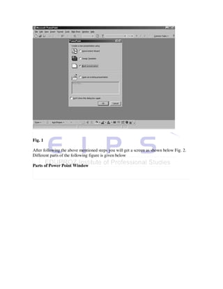 Fig. 1

After following the above mentioned steps you will get a screen as shown below Fig. 2.
Different parts of the following figure is given below

Parts of Power Point Window
 