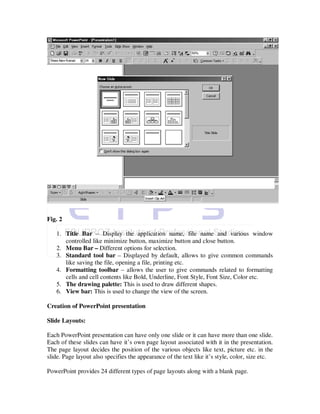 Fig. 2

   1. Title Bar – Display the application name, file name and various window
      controlled like minimize button, maximize button and close button.
   2. Menu Bar – Different options for selection.
   3. Standard tool bar – Displayed by default, allows to give common commands
      like saving the file, opening a file, printing etc.
   4. Formatting toolbar – allows the user to give commands related to formatting
      cells and cell contents like Bold, Underline, Font Style, Font Size, Color etc.
   5. The drawing palette: This is used to draw different shapes.
   6. View bar: This is used to change the view of the screen.

Creation of PowerPoint presentation

Slide Layouts:

Each PowerPoint presentation can have only one slide or it can have more than one slide.
Each of these slides can have it’s own page layout associated with it in the presentation.
The page layout decides the position of the various objects like text, picture etc. in the
slide. Page layout also specifies the appearance of the text like it’s style, color, size etc.

PowerPoint provides 24 different types of page layouts along with a blank page.
 