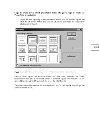 Steps to create Power Point presentation follow the given steps to create the
PowerPoint presentation:

   1. Select the slide layout by moving the mouse pointer over the required lay out and
      click the left mouse button, then click on OK or you can cancel the selection by
      clicking on to Cancel.




Fig. 3

Each of these layouts has different names like Title slide, Bulleted List, Table,
Organization chart etc. as discussed earlier 24 different layouts are available. On the
screen 12 layouts are visible use scroll bar to see the other layouts.

The above selected lay out has the name Bulleted List. On clicking OK you will get the
screen as shown below.
 