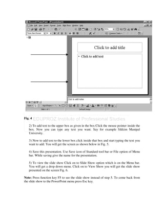 Fig. 4

   2) To add text to the upper box as given in the box Click the mouse pointer inside the
   box. Now you can type any text you want. Say for example Sikkim Manipal
   University.

   3) Now to add text to the lower box click inside that box and start typing the text you
   want to add. You will get the screen as shown below in Fig. 5.

   4) Save this presentation. Use Save icon of Standard tool bar or File option of Menu
   bar. While saving give the name for the presentation.

   5) To view the slide show Click on to Slide Show option which is on the Menu bar.
   You will get a drop down menu. Click on to View Show you will get the slide show
   presented on the screen Fig. 6.

Note: Press function key F5 to see the slide show instead of step 5. To come back from
the slide show to the PowerPoint menu press Esc key.
 
