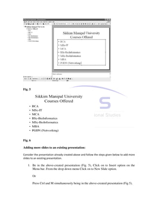 Fig. 5




Fig. 6

Adding more slides to an existing presentation:

Consider the presentation already created above and follow the steps given below to add more
slides to an existing presentation.

   1. Be in the above-created presentation (Fig. 5), Click on to Insert option on the
      Menu bar. From the drop down menu Click on to New Slide option.

         Or

         Press Ctrl and M simultaneously being in the above-created presentation (Fig 5).
 