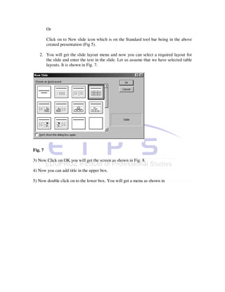 Or

         Click on to New slide icon which is on the Standard tool bar being in the above
         created presentation (Fig 5).

   2. You will get the slide layout menu and now you can select a required layout for
      the slide and enter the text in the slide. Let us assume that we have selected table
      layouts. It is shown in Fig. 7.




Fig. 7

3) Now Click on OK you will get the screen as shown in Fig. 8.

4) Now you can add title in the upper box.

5) Now double click on to the lower box. You will get a menu as shown in
 