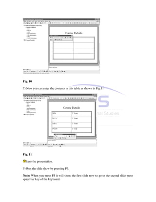 Fig. 10

7) Now you can enter the contents in this table as shown in Fig.11




Fig. 11

  Save the presentation.

9) Run the slide show by pressing F5.

Note: When you press F5 it will show the first slide now to go to the second slide press
space bar key of the keyboard.
 