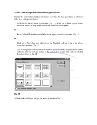 To add a slide with picture for the existing presentation:

Consider the presentation already created above and follow the steps given below to add more
slides to an existing presentation.

     1) Be in the above-created presentation (Fig. 11), Click on to Insert option on the
     Menu bar. From the drop down menu Click on to New Slide option.

Or

     Press Ctrl and M simultaneously being in the above-created presentation (Fig 11).

Or

     Click on to New slide icon which is on the Standard tool bar being in the above
     created presentation (Fig 11).

     2) You will get the slide layout menu and now you can select a required layout for the
     slide and enter the text and picture in the slide. Let us assume that we have selected
     layout as shown in fig. 12.




Fig. 12

3) Now click on OK you will get the screen as shown in Fig 13.
 