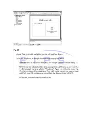 Fig. 13

   4) Add Title to the slide and add text at the left hand box shown.

   5) To add the picture at the right box follow the steps given below.

          a) Double click as instructed in the box, you will get a menu as shown in Fig. 14.

          b) Now you can select any of the titles among the available ones as shown in Fig
          14. For example we have selected “Academic”. Again you will get a menu, Fig.
          15, which contains different pictures. Now click on the picture you want to insert
          and Click on to OK on that menu you will get the slide as shown in Fig 16.

          c) Save the presentation as discussed earlier.
 