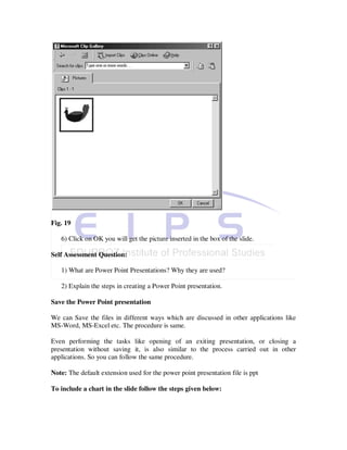 Fig. 19

   6) Click on OK you will get the picture inserted in the box of the slide.

Self Assessment Question:

   1) What are Power Point Presentations? Why they are used?

   2) Explain the steps in creating a Power Point presentation.

Save the Power Point presentation

We can Save the files in different ways which are discussed in other applications like
MS-Word, MS-Excel etc. The procedure is same.

Even performing the tasks like opening of an exiting presentation, or closing a
presentation without saving it, is also similar to the process carried out in other
applications. So you can follow the same procedure.

Note: The default extension used for the power point presentation file is ppt

To include a chart in the slide follow the steps given below:
 