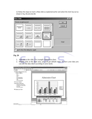 1) Follow the steps to insert a New slide as explained earlier and select the chart lay out as
   shown in Fig. 20 and click OK.




Fig. 20

   1. Add title to the slide. For example Admission chart.
   2. Double click at the chart area, you will get default chart. To have your data you
      can edit the data sheet according to your needs.
 