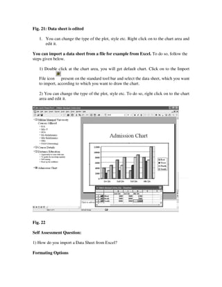 Fig. 21: Data sheet is edited

   1. You can change the type of the plot, style etc. Right click on to the chart area and
      edit it.

You can import a data sheet from a file for example from Excel. To do so, follow the
steps given below.

   1) Double click at the chart area, you will get default chart. Click on to the Import

   File icon present on the standard tool bar and select the data sheet, which you want
   to import, according to which you want to draw the chart.

   2) You can change the type of the plot, style etc. To do so, right click on to the chart
   area and edit it.




Fig. 22

Self Assessment Question:

1) How do you import a Data Sheet from Excel?

Formating Options
 