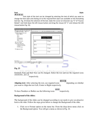 Font                                                                                         Style:

             Font style of the text can be changed by selecting the text of which you want to
change the font style and clicking on to the required font style icon available on the formatting
tool bar. Fig. 23 shows the selection of the text. (take the cursor on character say “C” of “Course
Details” and hold down the left mouse button and drag the mouse till “s” and release the left
mouse button Fig. 23).




Fig. 23

Similarly Font and their Size can be changed. Select the text and use the required icons
                    respectively.


Aligning text: After selecting the text, use required icons               depending on whether
you want to Align the text Left, Center or Right respectively.


To have Numbers or Bullets use the following icons              respectively.

Background of the slides:

The background of the slides can be changed according to our needs to give an attractive
look to the slide. Follow the steps given below to change the Background of the slide.

    1. Click on to Format option on the menu bar. From the drop down menu click on
       the Background option. You will get a menu as shown in Fig. 24.
 