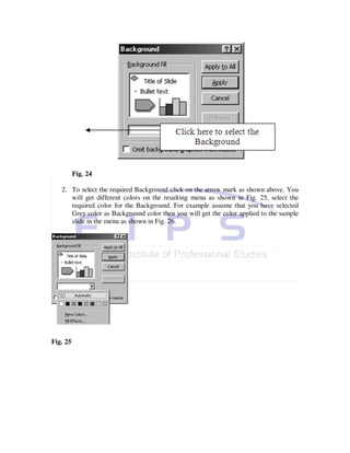 Fig. 24

   2. To select the required Background click on the arrow mark as shown above. You
      will get different colors on the resulting menu as shown in Fig. 25, select the
      required color for the Background. For example assume that you have selected
      Grey color as Background color then you will get the color applied to the sample
      slide in the menu as shown in Fig. 26.




Fig. 25
 