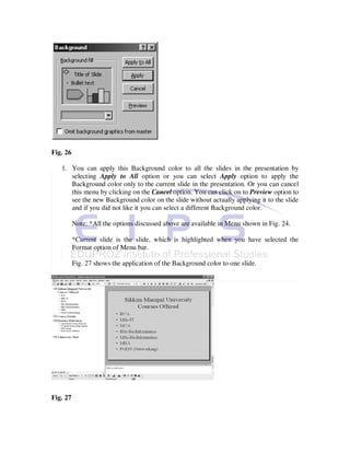 Fig. 26

   1. You can apply this Background color to all the slides in the presentation by
      selecting Apply to All option or you can select Apply option to apply the
      Background color only to the current slide in the presentation. Or you can cancel
      this menu by clicking on the Cancel option. You can click on to Preview option to
      see the new Background color on the slide without actually applying it to the slide
      and if you did not like it you can select a different Background color.

          Note: *All the options discussed above are available in Menu shown in Fig. 24.

          *Current slide is the slide, which is highlighted when you have selected the
          Format option of Menu bar.

          Fig. 27 shows the application of the Background color to one slide.




Fig. 27
 
