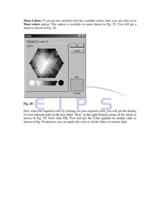 More Colors: If you are not satisfied with the available colors, then you can click on to
More colors option. This option is available in menu shown in Fig. 25. You will get a
menu as shown in Fig. 28.




Fig. 28

Now select the required color by clicking on your required color, you will get the display
of your selected color in the box titled “New” at the right bottom corner of the menu as
shown in Fig. 29. Now click OK. You will get the Color applied on sample slide as
shown in Fig. 30 and now you can apply this color to all the slides or current slide.
 