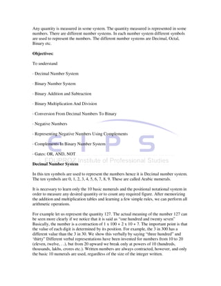 Any quantity is measured in some system. The quantity measured is represented in some
numbers. There are different number systems. In each number system different symbols
are used to represent the numbers. The different number systems are Decimal, Octal,
Binary etc.

Objectives:

To understand

· Decimal Number System

· Binary Number System

· Binary Addition and Subtraction

· Binary Multiplication And Division

· Conversion From Decimal Numbers To Binary

· Negative Numbers

· Representing Negative Numbers Using Complements

· Complements In Binary Number System

· Gates: OR, AND, NOT

Decimal Number System

In this ten symbols are used to represent the numbers hence it is Decimal number system.
The ten symbols are 0, 1, 2, 3, 4, 5, 6, 7, 8, 9. These are called Arabic numerals.

It is necessary to learn only the 10 basic numerals and the positional notational system in
order to measure any desired quantity or to count any required figure. After memorizing
the addition and multiplication tables and learning a few simple rules, we can perform all
arithmetic operations.

For example let us represent the quantity 127. The actual meaning of the number 127 can
be seen more clearly if we notice that it is said as “one hundred and twenty seven”
Basically, the number is a contraction of 1 x 100 + 2 x 10 + 7. The important point is that
the value of each digit is determined by its position. For example, the 3 in 300 has a
different value than the 3 in 30. We show this verbally by saying “three hundred” and
‘thirty” Different verbal representations have been invented for numbers from 10 to 20
(eleven, twelve, . .), but from 20 upward we break only at powers of 10 (hundreds,
thousands, lakhs, crores etc.). Written numbers are always contracted, however, and only
the basic 10 numerals are used, regardless of the size of the integer written.
 