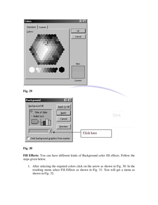 Fig. 29




Fig. 30

Fill Effects: You can have different kinds of Background color fill effects. Follow the
steps given below.

   1. After selecting the required colors click on the arrow as shown in Fig. 30. In the
      resulting menu select Fill Effects as shown in Fig. 31. You will get a menu as
      shown in Fig. 32.
 