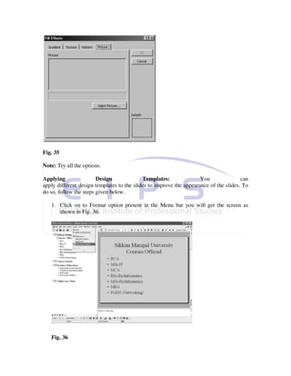Fig. 35

Note: Try all the options.

Applying                Design              Templates:               You               can
apply different design templates to the slides to improve the appearance of the slides. To
do so, follow the steps given below.

   1. Click on to Format option present in the Menu bar you will get the screen as
      shown in Fig. 36.




   Fig. 36
 