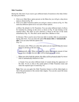 Slide Transition

During the slide show if you want to give different kinds of transition to the slides follow
the steps given below.

   1. Click on to Slide Show option present on the Menu bar you will get a drop down
      menu as shown in Fig. 40.
   2. Click on to Slide Transition option you will get a menu as shown in Fig. 41. This
      menu has different options let us see each of these options.

       a) Effect: By default it is No Transition. You can select different kinds of effects
       for transition by clicking on the arrow as shown in Fig. 41 and clicking on the
       required effect. The effect of your selection is shown in the box of the menu
       immediately (Fig. 41). The effect can be made Slow, Medium or Fast.

       b) Advance: This is used to move from one slide to another slide in a presentation
       during slide show. You can select the option On mouse click or Automatically
       after. You can select both the options also.
       (Fig. 41)

           On mouse click: When you select this option you are required click the mouse
           button to advance to the next slide.

           Automatically after: When you select this option after certain amount of time
           as you have selected, the next slide will be displayed on the screen.

           When you select both the options, the slides will be advanced either by mouse
           click or automatically whichever is first.

           c) Sound: You can select different kinds of sounds during the appearance of
           the slide. To do so click at the sound option of Slide Transition menu and
           select the required type of sound (Fig. 41).

       Note: Now you can apply this Slide Transition feature to all the slides(Apply to
       All) of the presentation or the current slide (Apply). You can also cancel the menu
       (Cancel) Fig.41.
 