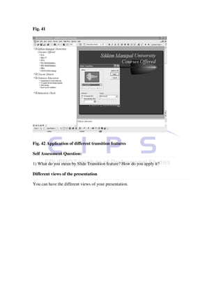 Fig. 41




Fig. 42 Application of different transition features

Self Assessment Question:

1) What do you mean by Slide Transition feature? How do you apply it?

Different views of the presentation

You can have the different views of your presentation.
 
