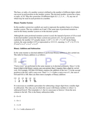 The base, or radix, of a number system is defined as the number of different digits which
can occur in each position in the number system. The decimal number system has a base,
or radix, of 10. Thus the system has 10 different digits (0, 1, 2, 3, 4 , …9), any one of
which may be used in each position in a number.

Binary Number System

In this number system two symbols are used to represent the numbers hence it is binary
number system. The two symbols are 0 and 1.The same type of positional notation is
used in the binary number system as in the decimal system.

Although the same positional notation system is used, the instead of powers of 10 as used
in decimal number system the binary system uses powers of 2. As was previously
explained, the number 127 actually means 1 ×102 + 2 × 101 + 7 × 100. In the binary
system, the same number (127) is represented as 1111111, meaning 1 × 26 + 1× 25+ l ×
24+1×23+ l × 22 + l × 21 + l × 20.

Binary Addition and Subtraction

In the same manner as decimal addition is performed Binary addition is also carried out.
The table for binary addition is as follows:




“Carry-overs” are performed in the same manner as in decimal arithmetic. Since 1 is the
largest digit in the binary system, any sum greater than 1 requires that a digit be carried
over. For example, 010 plus 010 binary requires the addition of the two 1’s in the second
position to the left, with a carry-over. Since 1 + 1 = 0 plus a carry-over of 1, the sum of
010 and 010 is 100. Here are three more examples of binary addition:




It is necessary to establish a procedure for subtracting a larger digit from a smaller digit
in subtraction. The only case in which this occurs with binary numbers is when 1 is
subtracted from 0. The remainder is 1, but it is necessary to borrow 1 from the next
column to the left. This is the binary subtraction table.

0–0=0

1–0=1

1–1=0

0 – 1 = 1 with a borrow of 1
 