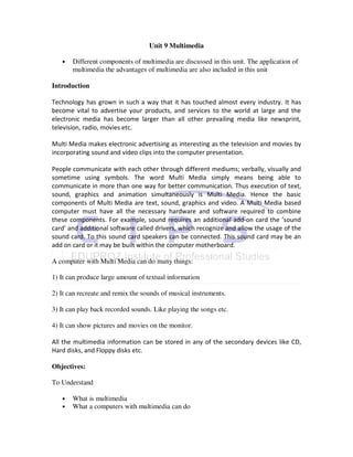 Unit 9 Multimedia

   •   Different components of multimedia are discussed in this unit. The application of
       multimedia the advantages of multimedia are also included in this unit

Introduction

Technology has grown in such a way that it has touched almost every industry. It has
become vital to advertise your products, and services to the world at large and the
electronic media has become larger than all other prevailing media like newsprint,
television, radio, movies etc.

Multi Media makes electronic advertising as interesting as the television and movies by
incorporating sound and video clips into the computer presentation.

People communicate with each other through different mediums; verbally, visually and
sometime using symbols. The word Multi Media simply means being able to
communicate in more than one way for better communication. Thus execution of text,
sound, graphics and animation simultaneously is Multi Media. Hence the basic
components of Multi Media are text, sound, graphics and video. A Multi Media based
computer must have all the necessary hardware and software required to combine
these components. For example, sound requires an additional add-on card the ’sound
card’ and additional software called drivers, which recognize and allow the usage of the
sound card. To this sound card speakers can be connected. This sound card may be an
add on card or it may be built within the computer motherboard.

A computer with Multi Media can do many things:

1) It can produce large amount of textual information

2) It can recreate and remix the sounds of musical instruments.

3) It can play back recorded sounds. Like playing the songs etc.

4) It can show pictures and movies on the monitor.

All the multimedia information can be stored in any of the secondary devices like CD,
Hard disks, and Floppy disks etc.

Objectives:

To Understand

   •   What is multimedia
   •   What a computers with multimedia can do
 