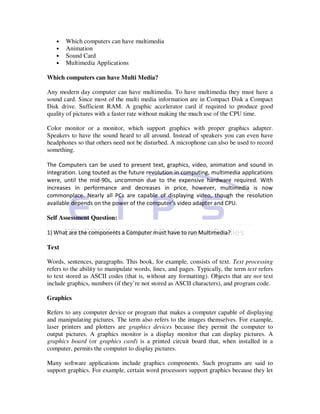 •   Which computers can have multimedia
   •   Animation
   •   Sound Card
   •   Multimedia Applications

Which computers can have Multi Media?

Any modern day computer can have multimedia. To have multimedia they must have a
sound card. Since most of the multi media information are in Compact Disk a Compact
Disk drive. Sufficient RAM. A graphic accelerator card if required to produce good
quality of pictures with a faster rate without making the much use of the CPU time.

Color monitor or a monitor, which support graphics with proper graphics adapter.
Speakers to have the sound heard to all around. Instead of speakers you can even have
headphones so that others need not be disturbed. A microphone can also be used to record
something.

The Computers can be used to present text, graphics, video, animation and sound in
integration. Long touted as the future revolution in computing, multimedia applications
were, until the mid-90s, uncommon due to the expensive hardware required. With
increases in performance and decreases in price, however, multimedia is now
commonplace. Nearly all PCs are capable of displaying video, though the resolution
available depends on the power of the computer’s video adapter and CPU.

Self Assessment Question:

1) What are the components a Computer must have to run Multimedia?

Text

Words, sentences, paragraphs. This book, for example, consists of text. Text processing
refers to the ability to manipulate words, lines, and pages. Typically, the term text refers
to text stored as ASCII codes (that is, without any formatting). Objects that are not text
include graphics, numbers (if they’re not stored as ASCII characters), and program code.

Graphics

Refers to any computer device or program that makes a computer capable of displaying
and manipulating pictures. The term also refers to the images themselves. For example,
laser printers and plotters are graphics devices because they permit the computer to
output pictures. A graphics monitor is a display monitor that can display pictures. A
graphics board (or graphics card) is a printed circuit board that, when installed in a
computer, permits the computer to display pictures.

Many software applications include graphics components. Such programs are said to
support graphics. For example, certain word processors support graphics because they let
 
