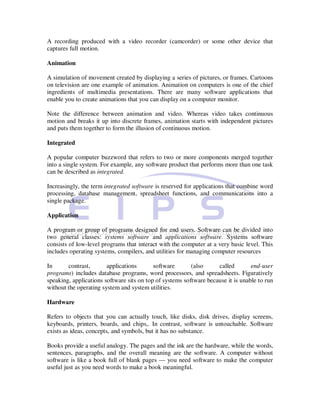 A recording produced with a video recorder (camcorder) or some other device that
captures full motion.

Animation

A simulation of movement created by displaying a series of pictures, or frames. Cartoons
on television are one example of animation. Animation on computers is one of the chief
ingredients of multimedia presentations. There are many software applications that
enable you to create animations that you can display on a computer monitor.

Note the difference between animation and video. Whereas video takes continuous
motion and breaks it up into discrete frames, animation starts with independent pictures
and puts them together to form the illusion of continuous motion.

Integrated

A popular computer buzzword that refers to two or more components merged together
into a single system. For example, any software product that performs more than one task
can be described as integrated.

Increasingly, the term integrated software is reserved for applications that combine word
processing, database management, spreadsheet functions, and communications into a
single package.

Application

A program or group of programs designed for end users. Software can be divided into
two general classes: systems software and applications software. Systems software
consists of low-level programs that interact with the computer at a very basic level. This
includes operating systems, compilers, and utilities for managing computer resources

In      contrast,       applications       software       (also     called        end-user
programs) includes database programs, word processors, and spreadsheets. Figuratively
speaking, applications software sits on top of systems software because it is unable to run
without the operating system and system utilities.

Hardware

Refers to objects that you can actually touch, like disks, disk drives, display screens,
keyboards, printers, boards, and chips,. In contrast, software is untouchable. Software
exists as ideas, concepts, and symbols, but it has no substance.

Books provide a useful analogy. The pages and the ink are the hardware, while the words,
sentences, paragraphs, and the overall meaning are the software. A computer without
software is like a book full of blank pages — you need software to make the computer
useful just as you need words to make a book meaningful.
 