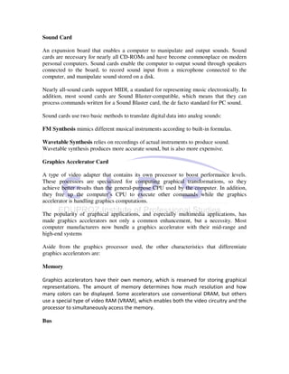 Sound Card

An expansion board that enables a computer to manipulate and output sounds. Sound
cards are necessary for nearly all CD-ROMs and have become commonplace on modern
personal computers. Sound cards enable the computer to output sound through speakers
connected to the board, to record sound input from a microphone connected to the
computer, and manipulate sound stored on a disk.

Nearly all-sound cards support MIDI, a standard for representing music electronically. In
addition, most sound cards are Sound Blaster-compatible, which means that they can
process commands written for a Sound Blaster card, the de facto standard for PC sound.

Sound cards use two basic methods to translate digital data into analog sounds:

FM Synthesis mimics different musical instruments according to built-in formulas.

Wavetable Synthesis relies on recordings of actual instruments to produce sound.
Wavetable synthesis produces more accurate sound, but is also more expensive.

Graphics Accelerator Card

A type of video adapter that contains its own processor to boost performance levels.
These processors are specialized for computing graphical transformations, so they
achieve better results than the general-purpose CPU used by the computer. In addition,
they free up the computer’s CPU to execute other commands while the graphics
accelerator is handling graphics computations.

The popularity of graphical applications, and especially multimedia applications, has
made graphics accelerators not only a common enhancement, but a necessity. Most
computer manufacturers now bundle a graphics accelerator with their mid-range and
high-end systems

Aside from the graphics processor used, the other characteristics that differentiate
graphics accelerators are:

Memory

Graphics accelerators have their own memory, which is reserved for storing graphical
representations. The amount of memory determines how much resolution and how
many colors can be displayed. Some accelerators use conventional DRAM, but others
use a special type of video RAM (VRAM), which enables both the video circuitry and the
processor to simultaneously access the memory.

Bus
 