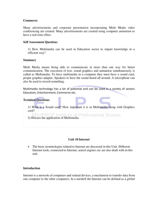Commerce

Many advertisements and corporate presentation incorporating Multi Media video
conferencing are created. Many advertisements are created using computer animation to
have a real time effect.

Self Assessment Question:

   1) How Multimedia can be used in Education sector to impart knowledge in a
   efficient way?

Summary

Multi Media means being able to communicate in more than one way for better
communication. The execution of text, sound graphics and animation simultaneously is
called as Multimedia. To have multimedia in a computer they must have a sound card,
proper graphics adapter. Speakers to have the sound heard all around. A microphone can
also be used to record something.

Multimedia technology has a lot of potential and can be used in a variety of sectors
Education, Entertainment, Commerce etc.

Terminal Questions

   1) What is a Sound card? How important it is in Multimedia along with Graphics
   card?

   2) Discuss the application of Multimedia.




                                     Unit 10 Internet

   •   The basic terminologies related to Internet are discussed in this Unit. Different
       Internet tools, connected to Internet, search engines etc are also dealt with in this
       unit.



Introduction

Internet is a network of computers and related devices, a mechanism to transfer data from
one computer to the other computers. In a nutshell the Internet can be defined as a global
 