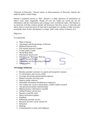 “Network of Networks.” Internet means an Interconnection of Networks. Internet has
made the globe a small village.

Internet is popularly known as “Net”. Internet is a huge repository of information on
almost every topic imaginable. People all over the world can search the net for
information; add new information and exchange views on different topics. The Internet is
an electronic web that connects people and businesses that have access to networks and
allows them to send and receive E-mail and to participate in a number of other activities,
around the clock. In fact, the Internet is so huge, with a wide variety of features in it.

Objectives

To Understand

   •   What is Internet
   •   Advantages and Disadvantages of Internet
   •   Different Internet tools
   •   File transfer protocols, Gopher
   •   E-mail, telnet, Usenet
   •   World Wide Web
   •   Information Search tools
   •   Web Browser, Web page, Web site
   •   Internet Service Provider
   •   Connecting and disconnecting to Internet
   •   Search engines

Advantages of Internet

   •   Reaches potential customers in a quick and inexpensive manner.
   •   To sell products and services online
   •   Leverage advertising and promotion expenses
   •   Reduce customer servicing costs
   •   Improve public relations.
   •   Streamline information distribution to employees.
   •   Test market new services and products, conduct market research.
   •   Tip specialized markets internationally
   •   Making business information available
   •   Selling Products and services
   •   Business round the clock
   •   Quick information updates
   •   Feedback
   •   Enhancing customer service.
   •   Research activities can be carried out
   •   Education
   •   Banking
   •   Communication (e-mails and telephony)
 