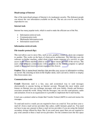 Disadvantage of Internet

One of the main disadvantages of Internet is its inadequate security. The dishonest people
can misuse the vast information available on the net. The net can even be used for the
unproductive use.

Internet tools

Internet has many popular tools, which is used to make the efficient use of the Net.

   •   Information retrieval tools
   •   Communication tools
   •   Multimedia Information tools
   •   Information search tools

Information retrieval tools:

File transfer protocol (ftp):

This tool allows user to move files, such as text, graphics, sound etc. from one computer
to another. This works on the basis of client-server architecture. The user first uses the
software on his/her machine, called client (client means requester of a service), to gain
access to the remote machine called as server( server means provider of the service). The
users client program communicates with a program on the remote computer to upload
(send) or down load (receive) certain requested files from it.

Gopher: This is menu-based interface that provides easy access to information residing
on servers. By selecting an item on the Gopher menu, users can move, retrieve or display
files from remote sites.

Communication tools:

E-mail: Electronic mail is a fast, easy and economical way to send messages
electronically to anyone having an Internet account. Through this most widely used
feature on Internet you can exchange messages with your family, friends and business
associates around the world. Along with the messages, one can also send pictures, audio
and animation. Even in an organization it is possible to implement the E-mail facility.

E-mail uses a protocol called as Simple Mail Transfer Protocol (SMTP) to send and receive the
messages.

To send and receive e-mails you are required to have an e-mail id. You can have your e-
mail id’s from e-mail service providers like yahoo, rediff, hotmail, gmail etc. You need
not have to pay any amount to these e-mail service providers if you are using the limited
secondary storage offered by them. But if you want more space then you are required to
pay some amount to these e-mail service providers. For the common users the free space
 