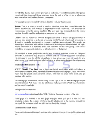 provided by these e-mail service providers is sufficient. To send the mail to other person
you should have your mail id and you must know the mail id of the person to whom you
want to send the mail and the Internet connection

For example a user’s E-mail id will look like this vish_pai@yahoo.com

Telnet: This is a protocol which is used to establish an on line connection with the
remote machine and this protocol is implemented with a software. Then the user can
communicate with the remote machine. The user can type commands for the remote
machine from his machine and get the response on his machine.

Usenet: This is a worldwide network that provides forum to discuss on specific topics. A
user can post an article to a chosen newsgroup on the Usenet, where each newsgroup is
devoted to particular topics such as computers, politics, economics etc. The articles are
sent only to those sites, which have an interest in receiving the information on the topic.
People interested in a particular topic can subscribe to that newsgroup. Each article
posted to a news group is delivered to all subscribers of that group.

For example a news group may discuss the technical problems related to computer
networks. A subscriber may discuss a problem and ask solution from other subscribers.
His message is sent to all the subscribers of that group and whoever wants to give
solution can give it and again this solution is sent to all the subscribers of that newsgroup.

Multimedia Information tools:

WWW: World Wide Web this is hypertext based application which will allow to
retrieve the document, audio and video from the interlinked web pages. These interlinked
pages may be spread across different servers. The user can click on to a link and get
required information.

Each Web page is document created using HTML tags, XML etc. One Web page may be
linked to another Web page. Thus the interlinked web pages form a Web site. These links
are known as hyperlinks.

Example of web site name:

www.manipalu.com this is called as URL (Uniform Resource Locator) of the site.

Home page of a website is the first page displayed when you go to a web site. This
generally contains the contents of whole site. By clicking on to the required content you
can reach the web page which has information about that content.

Information Search Tools:

These are the tools used to search particular information on Internet. It can be file, data or web
site.
 