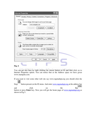 Fig. 4

You can get into here by right clicking the mouse button on IE and then click on to
Internet Properties option. You can notice that at the Address space we have given
www.manipalu.com.

If you want to visit some other web site say www.mgmudupi,org you should click the

Stop     button present on the IE menu. And enter www.mgmudupi,org at the address bar

and                click              on                the            Go
button or press Enter key. Now you will get the home page of www.mgmudupi,org as
shown in Fig 5.
 