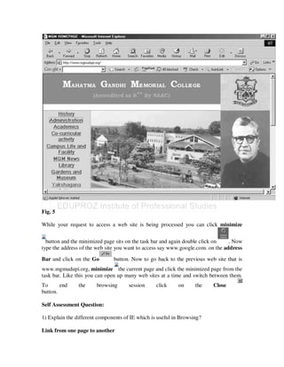 Fig. 5

While your request to access a web site is being processed you can click minimize


  button and the minimized page sits on the task bar and again double click on   . Now
type the address of the web site you want to access say www.google.com. on the address

Bar and click on the Go        button. Now to go back to the previous web site that is
www.mgmudupi.org, minimize the current page and click the minimized page from the
task bar. Like this you can open up many web sites at a time and switch between them.
To      end     the     browsing      session     click    on      the   Close
button.

Self Assessment Question:

1) Explain the different components of IE which is useful in Browsing?

Link from one page to another
 