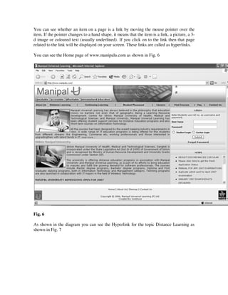 You can see whether an item on a page is a link by moving the mouse pointer over the
item. If the pointer changes to a hand shape, it means that the item is a link, a picture, a 3-
d image or coloured text (usually underlined). If you click on to the link then that page
related to the link will be displayed on your screen. These links are called as hyperlinks.

You can see the Home page of www.manipalu.com as shown in Fig. 6




Fig. 6

As shown in the diagram you can see the Hyperlink for the topic Distance Learning as
shown in Fig. 7
 