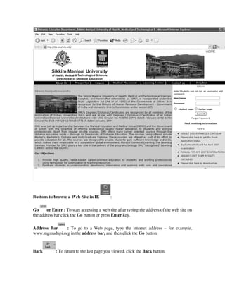 Buttons to browse a Web Site in IE          :

Go      or Enter : To start accessing a web site after typing the address of the web site on
the address bar click the Go button or press Enter key.

Address Bar    : To go to a Web page, type the internet address – for example,
www.mgmudupi.org in the address bar, and then click the Go button.



Back         : To return to the last page you viewed, click the Back button.
 
