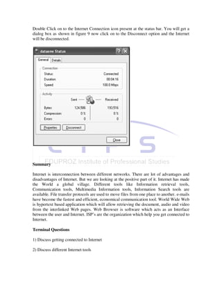 Double Click on to the Internet Connection icon present at the status bar. You will get a
dialog box as shown in figure 9 now click on to the Disconnect option and the Internet
will be disconnected.




Summary

Internet is interconnection between different networks. There are lot of advantages and
disadvantages of Internet. But we are looking at the positive part of it. Internet has made
the World a global village. Different tools like Information retrieval tools,
Communication tools, Multimedia Information tools, Information Search tools are
available. File transfer protocols are used to move files from one place to another. e-mails
have become the fastest and efficient, economical communication tool. World Wide Web
is hypertext based application which will allow retrieving the document, audio and video
from the interlinked Web pages. Web Browser is software which acts as an Interface
between the user and Internet. ISP’s are the organization which help you get connected to
Internet.

Terminal Questions

1) Discuss getting connected to Internet

2) Discuss different Internet tools
 