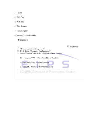 3) Define

a) Web Page

b) Web Site

c) Web Browser

d) Search engines

e) Internet Service Provider

   References :


   1.                                                     V. Rajaraman
      “Fundamentals of Computers”
   2. P. K. Sinha “Computer Fundamentals”
   3. Sanjay Saxena “MS Office 2000 (and Above Edition)

        For everyone ” Vikas Publishing House Pvt. Ltd.

        4. Microsoft Office Product Mannual

        5. Suresh K. Basandra “Computers Today “
 