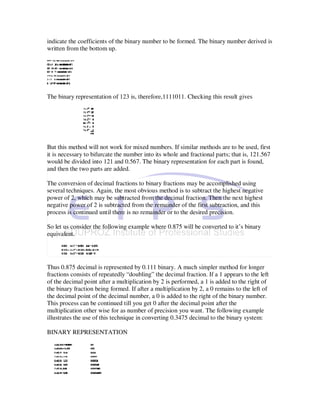 indicate the coefficients of the binary number to be formed. The binary number derived is
written from the bottom up.




The binary representation of 123 is, therefore,1111011. Checking this result gives




But this method will not work for mixed numbers. If similar methods are to be used, first
it is necessary to bifurcate the number into its whole and fractional parts; that is, 121.567
would be divided into 121 and 0.567. The binary representation for each part is found,
and then the two parts are added.

The conversion of decimal fractions to binary fractions may be accomplished using
several techniques. Again, the most obvious method is to subtract the highest negative
power of 2, which may be subtracted from the decimal fraction. Then the next highest
negative power of 2 is subtracted from the remainder of the first subtraction, and this
process is continued until there is no remainder or to the desired precision.

So let us consider the following example where 0.875 will be converted to it’s binary
equivalent.




Thus 0.875 decimal is represented by 0.111 binary. A much simpler method for longer
fractions consists of repeatedly “doubling” the decimal fraction. If a 1 appears to the left
of the decimal point after a multiplication by 2 is performed, a 1 is added to the right of
the binary fraction being formed. If after a multiplication by 2, a 0 remains to the left of
the decimal point of the decimal number, a 0 is added to the right of the binary number.
This process can be continued till you get 0 after the decimal point after the
multiplication other wise for as number of precision you want. The following example
illustrates the use of this technique in converting 0.3475 decimal to the binary system:

BINARY REPRESENTATION
 
