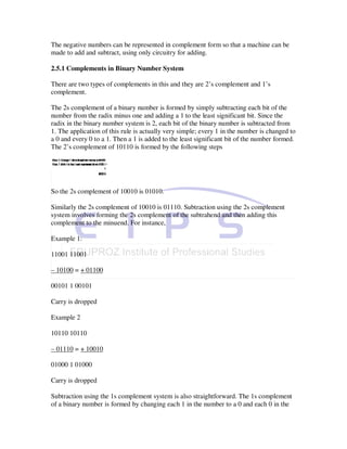 The negative numbers can be represented in complement form so that a machine can be
made to add and subtract, using only circuitry for adding.

2.5.1 Complements in Binary Number System

There are two types of complements in this and they are 2’s complement and 1’s
complement.

The 2s complement of a binary number is formed by simply subtracting each bit of the
number from the radix minus one and adding a 1 to the least significant bit. Since the
radix in the binary number system is 2, each bit of the binary number is subtracted from
1. The application of this rule is actually very simple; every 1 in the number is changed to
a 0 and every 0 to a 1. Then a 1 is added to the least significant bit of the number formed.
The 2’s complement of 10110 is formed by the following steps




So the 2s complement of 10010 is 01010.

Similarly the 2s complement of 10010 is 01110. Subtraction using the 2s complement
system involves forming the 2s complement of the subtrahend and then adding this
complement to the minuend. For instance,

Example 1:

11001 11001

– 10100 = + 01100

00101 1 00101

Carry is dropped

Example 2

10110 10110

– 01110 = + 10010

01000 1 01000

Carry is dropped

Subtraction using the 1s complement system is also straightforward. The 1s complement
of a binary number is formed by changing each 1 in the number to a 0 and each 0 in the
 