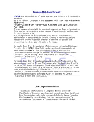 Karnataka State Open University

(KSOU) was established on 1st June 1996 with the assent of H.E. Governor of
Karnataka
as a full fledged University in the academic year 1996 vide Government
notification
No/EDI/UOV/dated 12th February 1996 (Karnataka State Open University
Act – 1992).
The act was promulgated with the object to incorporate an Open University at the
State level for the introduction and promotion of Open University and Distance
Education systems in the
education pattern of the State and the country for the Co-ordination and
determination of standard of such systems. Keeping in view the educational
needs of our country, in general, and state in particular the policies and
programmes have been geared to cater to the needy.

Karnataka State Open University is a UGC recognised University of Distance
Education Council (DEC), New Delhi, regular member of the Association of
Indian Universities (AIU), Delhi, permanent member of Association of
Commonwealth Universities (ACU), London, UK, Asian Association of Open
Universities (AAOU), Beijing, China, and also has association with
Commonwealth of Learning (COL).

Karnataka State Open University is situated at the North–Western end of the
Manasagangotri campus, Mysore. The campus, which is about 5 kms, from the
city centre, has a serene atmosphere ideally suited for academic pursuits. The
University houses at present the Administrative Office, Academic Block, Lecture
Halls, a well-equipped Library, Guest House
Cottages, a Moderate Canteen, Girls Hostel and a few cottages providing limited
accommodation to students coming to Mysore for attending the Contact
Programmes or Term-end examinations.




                            Unit1 Computer Fundamentals

   •   This unit deals with Generations of Computers. This unit also includes
       Classification of Computers according to their size and capabilities, the different
       Input-Output devices used with the computers. It deals with Central Processing
       Unit, Memory Unit, terms Hardware, Software, computer languages. The
       Advantages and Disadvantages of Computers are also discussed in this Unit.
 