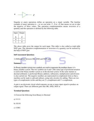 Singular or unary operations define an operation on a single variable. The familiar
example of unary operation is -, so we can write -7, -9 or –Z, that means we are to take
the negative of these values. The operation complementation means inversion of a
quantity and this operation is defined by the following table.

Input Output

 X         Z
 0         1
 1         0

The above table gives the output for each input. This table is also called as truth table
NOT gate. The operation complementation or inversion of a quantity can be realized by
the help of NOT gate

Self Assessment Question:

1) Differentiate between OR, AND and NOT gate

Summary

In Binary number system two symbols are used to represent the numbers hence it is
binary number system. The two symbols are 0 and 1.The same type of positional notation
is used in the binary number system as in the decimal system. In the same manner as
decimal arithmetic is performed Binary addition, subtraction, multiplication and division
is also carried out. The negative numbers are represented in complement form so that a
machine can be made to add and subtract, using only circuitry for adding. There are two
types of complements in this and they are 2’s complement and 1’s complement.

A gate is an electronic circuit which operates on one or more input signal to produce an
output signal. There are different gates like OR, AND, NOT et

Terminal Questions

1) Convert the following from Binary to Decimal

a) 11111

b) 10110

c) 11001
 