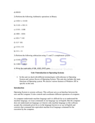 d) 00101

2) Perform the following Arithmetic operations in Binary

a) 11011 + 11110

b) 11.01 + 101.11

c) 1110 – 1100

d) 1001 – 0101

e) 1011 * 110

f) 111* 101

g) 1111÷ 111

h) 111 ÷ 11

3) Perform the following subtraction using 1’s and 2’s complement system

a) 11101 – 11110

b) 11001 – 10011

4) Write the truth table of OR, AND, NOT gates

                      Unit 3 Introduction to Operating Systems

   •   In this unit we deal with different terminologies with reference to Operating
       System and various flavors of Operating System. This unit also includes the main
       functions of Operating system. We discuss various features of Windows XP in
       specific in this unit.

Introduction

Operating System is systems software. This software acts as an Interface between the
user and the computer. It also controls and coordinates different operations of computer.

As computer understands machine language and it is difficult for us to understand the
machine language, we issue commands in our language say in English. But the computer
does not understand our language as it knows only machine language so this software
accepts the commands given by us in the language known to us say in English and
converts that command into equivalent machine level language command for the
execution by the computer.
 