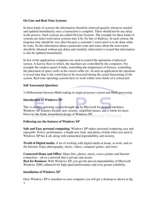 On Line and Real Time Systems:

In these kinds of systems the information should be retrieved quickly whenever needed
and updated immediately once a transaction is complete. There should not be any delay
in the process. Such systems are called On Line Systems. The example for these kinds of
systems are ticket reservation systems may it be Air line or Railway. In such system, the
response time should be very short because a customer’s reservation is to be done while
he waits. So the information about a particular route and status about the reservation
should be obtained without any delay and similarly when ticket is issued that information
is also be updated immediately.

In few of the applications computers are used to control the operations of physical
system. A factory floor in which, the machines are controlled by the computers. For
example the rotation speed of lathe, controlling the temperature of furnace, controlling
the placement of space crafts in the correct orbits etc. In such an application the operation
is in real time that is the control has to be exercised during the actual functioning of the
system. Real time operating systems have to work within strict limits of a critical job.

Self Assessment Question:

1) Differentiate between Multi tasking in single processor system and Multi processing

Introduction to Windows-XP

This is another operating system brought out by Microsoft for desktop machines.
Windows XP features friendly new screens, simplified menus, and a whole lot more.
Discover the fresh, streamlined design of Windows XP.

Following are the features of Windows XP

Safe and Easy personal computing: Windows XP makes personal computing easy and
enjoyable. Power, performance, a bright new look, and plenty of help when you need it.
Windows XP has it all, along with unmatched dependability and security.

World of Digital media: A lot of working with digital media at home, at work, and on
the Internet. Enjoy photography, music, videos, computer games, and more.

Connected Home and Office: Share files, photos, music, even a printer and Internet
connection – all on a network that is private and secure.
Best for Business: With Windows XP, you get the proven dependability of Microsoft
Windows 2000, enhanced for high-speed performance and even greater reliability.

Installation of Windows XP

Once Windows XP is installed on your computer you will get a desktop as shown in fig.
1.
 