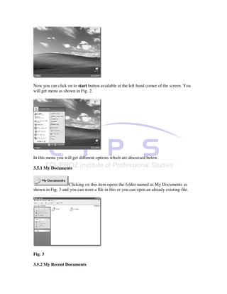 Now you can click on to start button available at the left hand corner of the screen. You
will get menu as shown in Fig. 2.




In this menu you will get different options which are discussed below.

3.5.1 My Documents


                   Clicking on this item opens the folder named as My Documents as
shown in Fig. 3 and you can store a file in this or you can open an already existing file.




Fig. 3

3.5.2 My Recent Documents
 