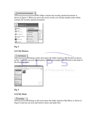 This folder contains the recently opened documents as
shown in figure 4. When you move the cursor on this you will get another menu which
contains the recently opened documents.




Fig. 4

3.5.3 My Pictures


                   Clicking on this item opens the folder named as My Pictures as shown
in Fig. 5 and you can store digital photos, images and graphic files or retrieve that kind of
file from this folder.




Fig. 5

3.5.4 My Music


                 Clicking on this item opens the folder named as My Music as shown in
Figure 6 and one can store and retrieve music and audio files.
 