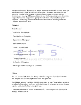 Today computers have become part of our life. Usage of computers in different fields has
become a necessity in the present competitive world. Lot of work and evolutions has
transpired from the initial computer systems to the present day computer systems.
Computers are made up of Electrical, Electronic and Mechanical components. Computers
are just the machines and you must specify the work that is to be carried out by the
computer. Thus to carry out a specific task series of instructions must be given to the
Computer in a particular order.

Objectives

To Understand

· Generations of Computers

· Classification of Computers

· Organization of Computers

· Input-Output devices

· Central Processing Unit

· Memory Unit- Primary and Secondary Memory

· The terms Hardware and Software

· Computer Languages

· Application of Computers

· Advantages and Disadvantages of Computers



History

The tool known as ABACUS was the age-old tool used by man to count and calculate
was designed and developed by Chinese some 5000 years ago.

Blaise Pascal designed a working mechanical calculator in 1642. These devices were able
to add and subtract directly, whereas multiplication and division were performed through
repeated addition and subtraction respectively.

Gottfried Von Leibnitz a German, modified Pascal’s calculating machine which could
multiply numbers directly.
 