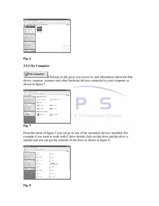 Fig. 6

3.5.5 My Computer


                    Clicking on this gives you access to, and information about the disk
drives, cameras, scanners and other hardware devices connected to your computer as
shown in figure 7.




Fig. 7

From the menu of figure 7 you can go to any of the secondary devices installed. For
example if you want to work with C drive double click on that drive and the drive is
opened and you can get the contents of the drive as shown in figure 8.




Fig. 8
 